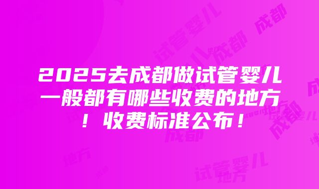 2025去成都做试管婴儿一般都有哪些收费的地方！收费标准公布！