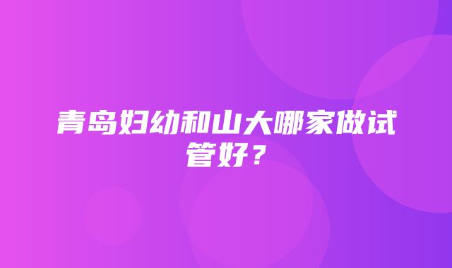 青岛妇幼和山大哪家做试管好？