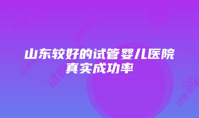 山东较好的试管婴儿医院真实成功率