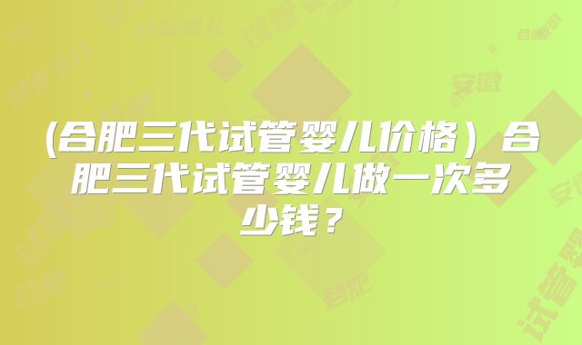 (合肥三代试管婴儿价格）合肥三代试管婴儿做一次多少钱？