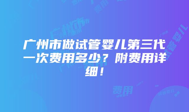 广州市做试管婴儿第三代一次费用多少？附费用详细！