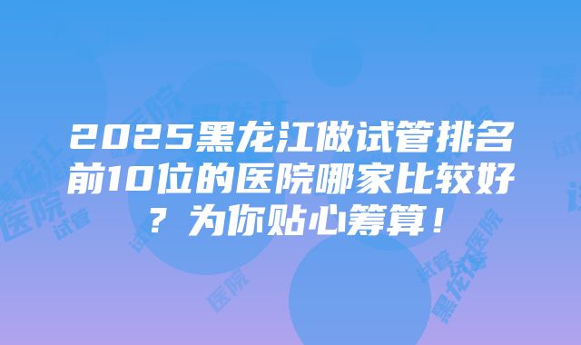 2025黑龙江做试管排名前10位的医院哪家比较好？为你贴心筹算！