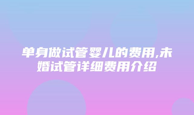 单身做试管婴儿的费用,未婚试管详细费用介绍