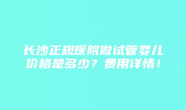 长沙正规医院做试管婴儿价格是多少？费用详情！