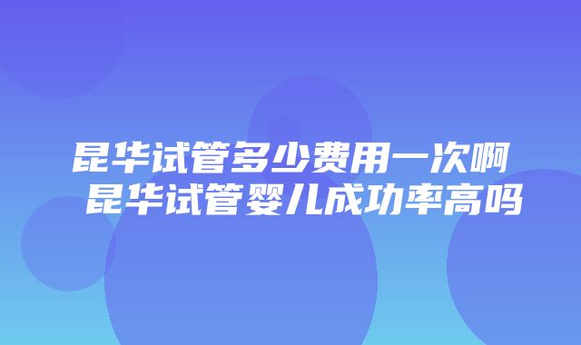 昆华试管多少费用一次啊 昆华试管婴儿成功率高吗