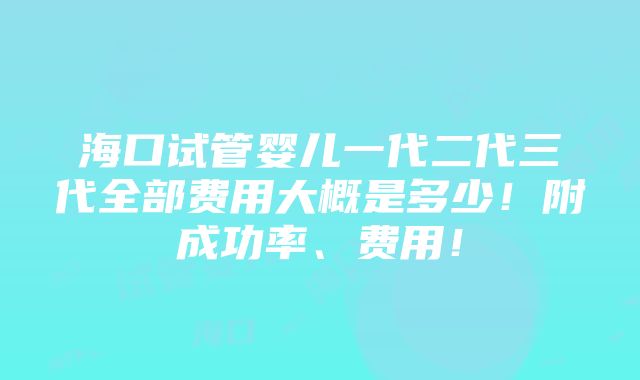 海口试管婴儿一代二代三代全部费用大概是多少！附成功率、费用！