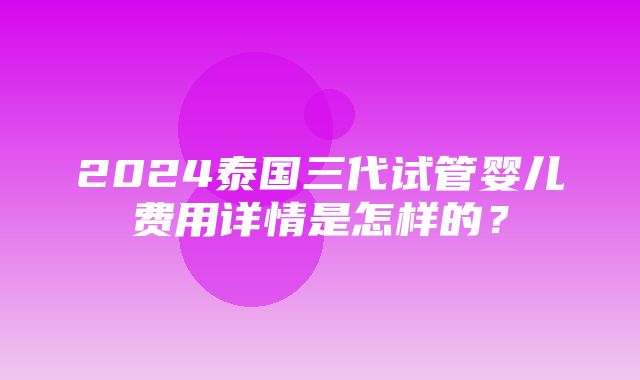 2024泰国三代试管婴儿费用详情是怎样的？