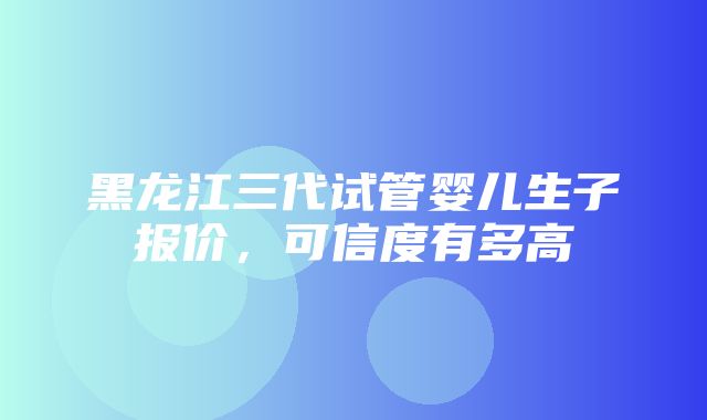 黑龙江三代试管婴儿生子报价，可信度有多高