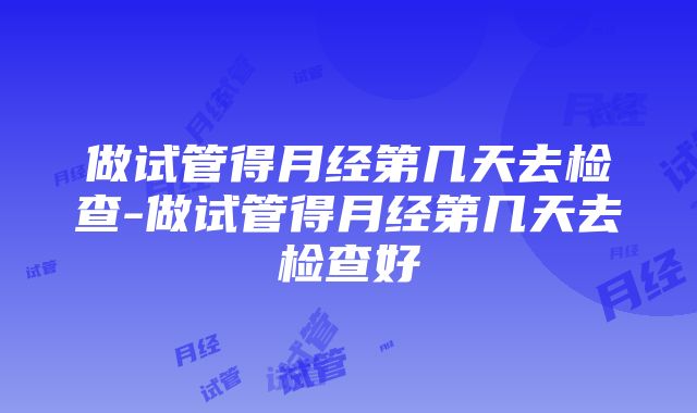 做试管得月经第几天去检查-做试管得月经第几天去检查好