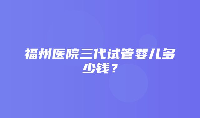 福州医院三代试管婴儿多少钱？