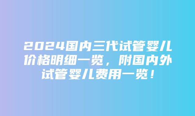 2024国内三代试管婴儿价格明细一览，附国内外试管婴儿费用一览！