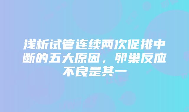 浅析试管连续两次促排中断的五大原因，卵巢反应不良是其一