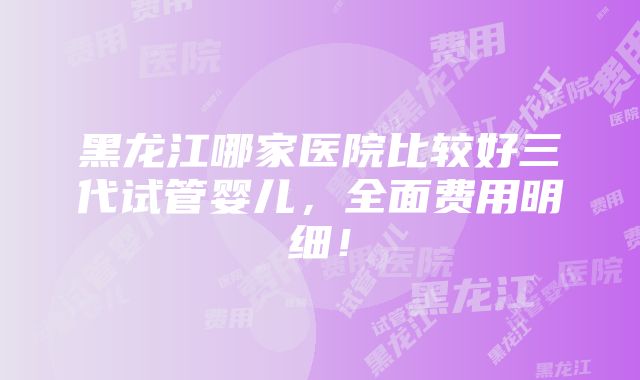 黑龙江哪家医院比较好三代试管婴儿，全面费用明细！