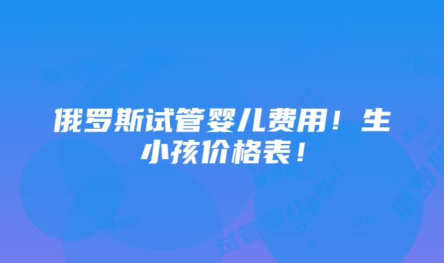 俄罗斯试管婴儿费用！生小孩价格表！