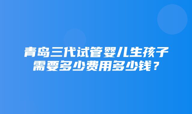 青岛三代试管婴儿生孩子需要多少费用多少钱？