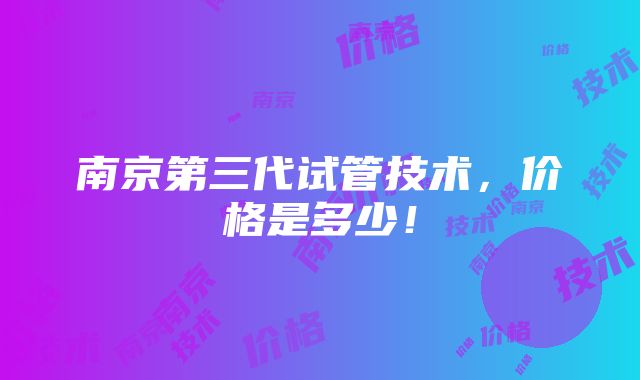 南京第三代试管技术，价格是多少！