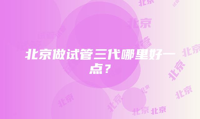 北京做试管三代哪里好一点？