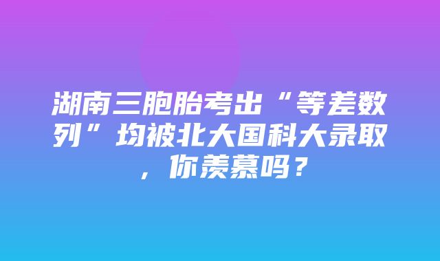 湖南三胞胎考出“等差数列”均被北大国科大录取，你羡慕吗？