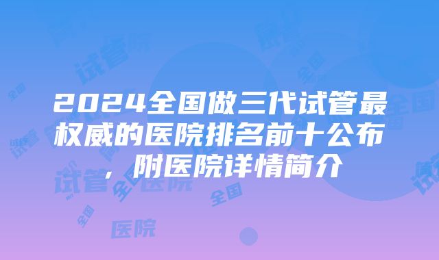 2024全国做三代试管最权威的医院排名前十公布，附医院详情简介