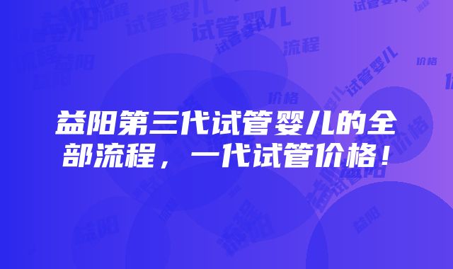 益阳第三代试管婴儿的全部流程，一代试管价格！