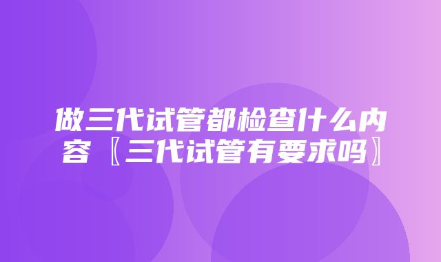 做三代试管都检查什么内容〖三代试管有要求吗〗