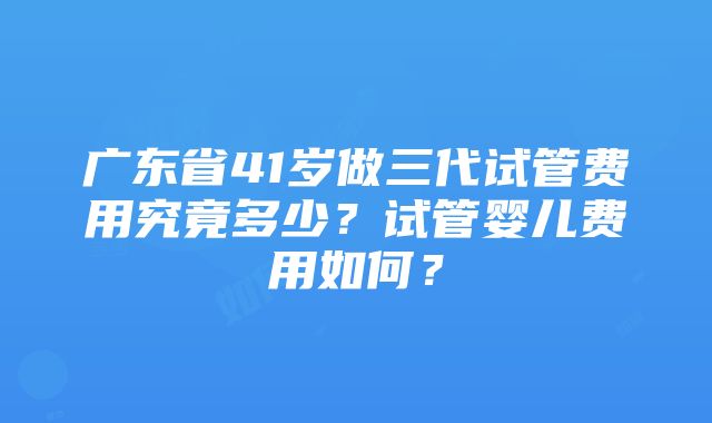 广东省41岁做三代试管费用究竟多少？试管婴儿费用如何？