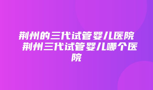 荆州的三代试管婴儿医院 荆州三代试管婴儿哪个医院