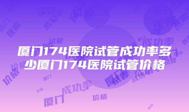 厦门174医院试管成功率多少厦门174医院试管价格