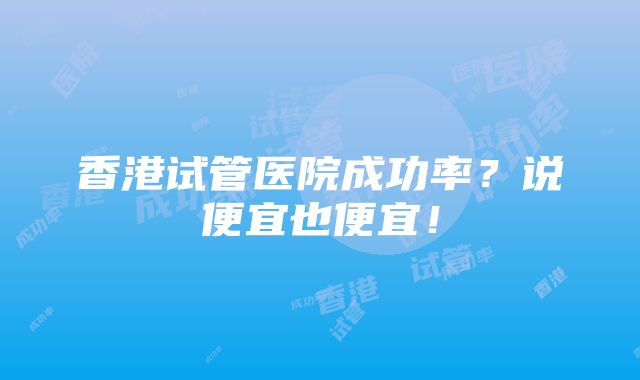 香港试管医院成功率？说便宜也便宜！