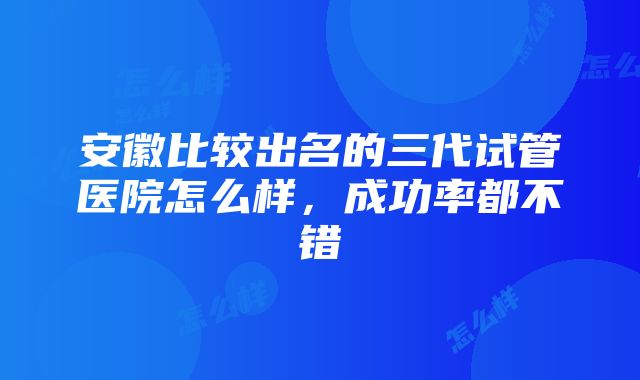 安徽比较出名的三代试管医院怎么样，成功率都不错