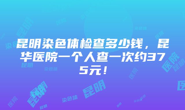 昆明染色体检查多少钱，昆华医院一个人查一次约375元！