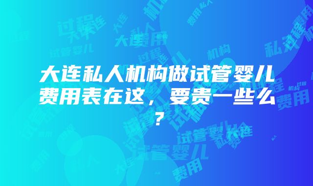 大连私人机构做试管婴儿费用表在这，要贵一些么？