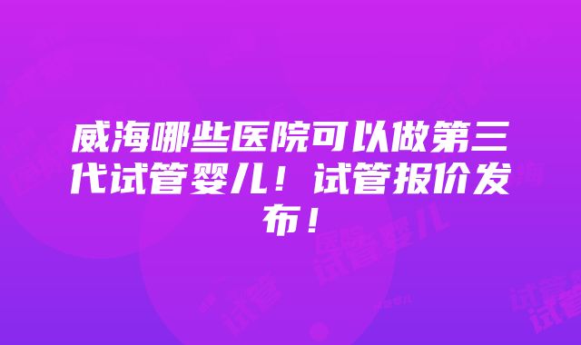 威海哪些医院可以做第三代试管婴儿！试管报价发布！