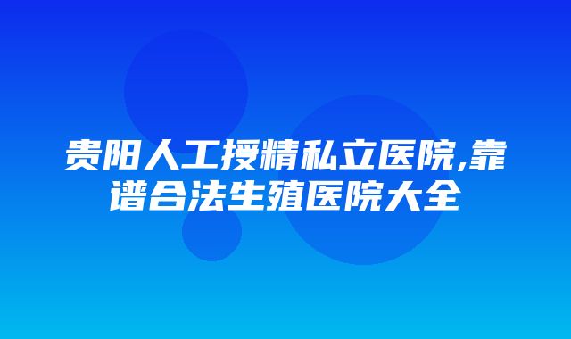 贵阳人工授精私立医院,靠谱合法生殖医院大全