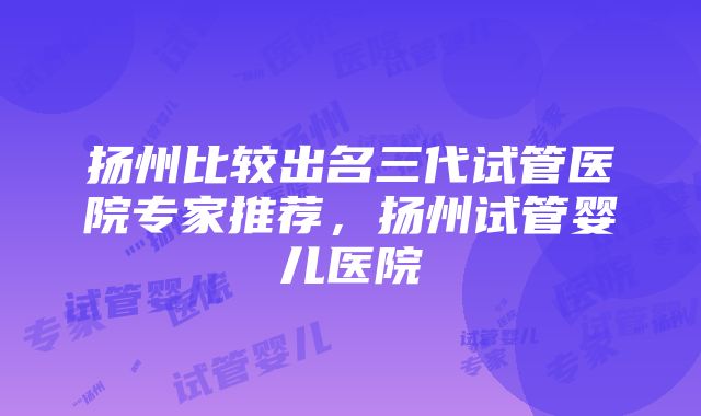 扬州比较出名三代试管医院专家推荐，扬州试管婴儿医院