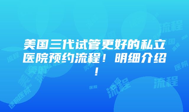 美国三代试管更好的私立医院预约流程！明细介绍！