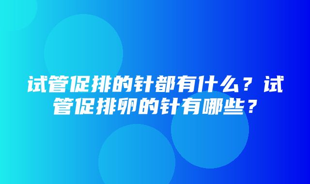 试管促排的针都有什么？试管促排卵的针有哪些？