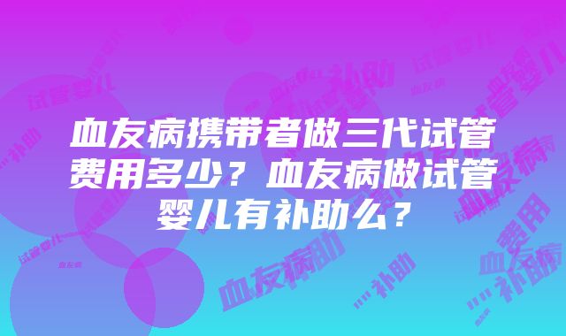 血友病携带者做三代试管费用多少？血友病做试管婴儿有补助么？