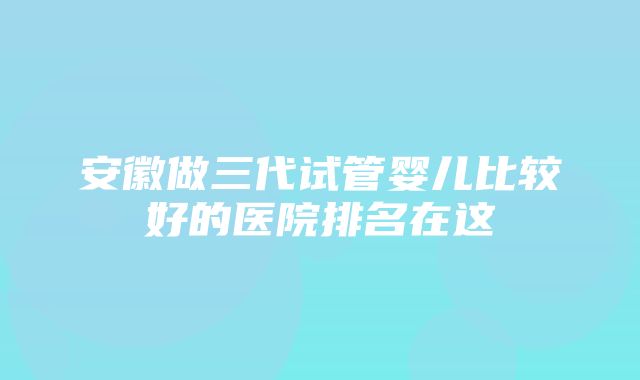 安徽做三代试管婴儿比较好的医院排名在这