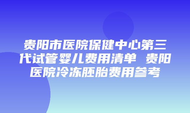 贵阳市医院保健中心第三代试管婴儿费用清单 贵阳医院冷冻胚胎费用参考