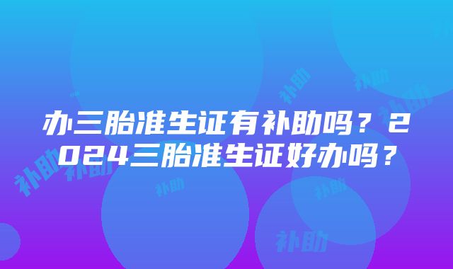 办三胎准生证有补助吗？2024三胎准生证好办吗？