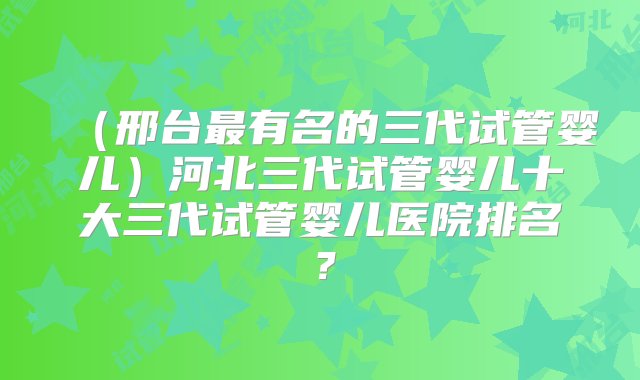 （邢台最有名的三代试管婴儿）河北三代试管婴儿十大三代试管婴儿医院排名？