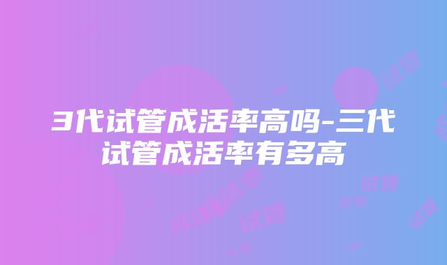 3代试管成活率高吗-三代试管成活率有多高