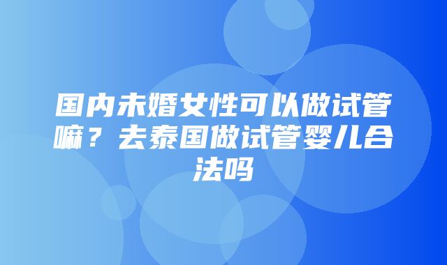 国内未婚女性可以做试管嘛？去泰国做试管婴儿合法吗