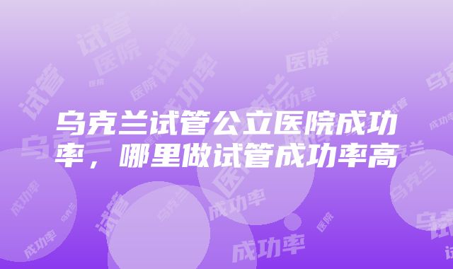 乌克兰试管公立医院成功率，哪里做试管成功率高