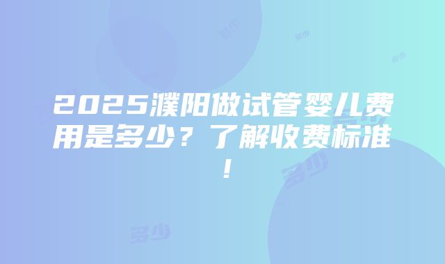 2025濮阳做试管婴儿费用是多少？了解收费标准！