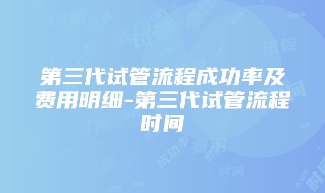 第三代试管流程成功率及费用明细-第三代试管流程时间