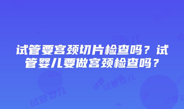 试管要宫颈切片检查吗？试管婴儿要做宫颈检查吗？