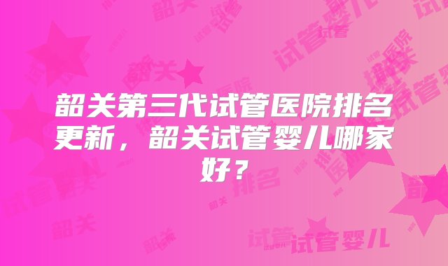 韶关第三代试管医院排名更新，韶关试管婴儿哪家好？