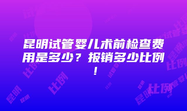 昆明试管婴儿术前检查费用是多少？报销多少比例！